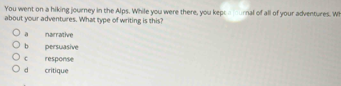 You went on a hiking journey in the Alps. While you were there, you kept a journal of all of your adventures. Wh
about your adventures. What type of writing is this?
a narrative
b persuasive
C response
d critique