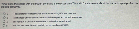 What does the scene with the frozen pond and the discussion of "brackish" water reveal about the narrator's perspective on
life and creativity?
a The narrator sees creativity as a simple and straightforward process.
b The narrator understands that creativity is complex and sometimes unclear.
cí The narrator is uninterested in understanding the natural world.
d The narrator sees life and creativity as pure and unchanging.