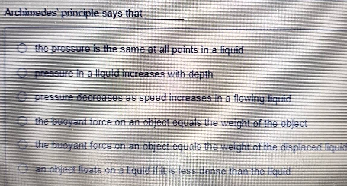 Archimedes' principle says that_
.
the pressure is the same at all points in a liquid
pressure in a liquid increases with depth
pressure decreases as speed increases in a flowing liquid
the buoyant force on an object equals the weight of the object
the buoyant force on an object equals the weight of the displaced liquid
an object floats on a liquid if it is less dense than the liquid