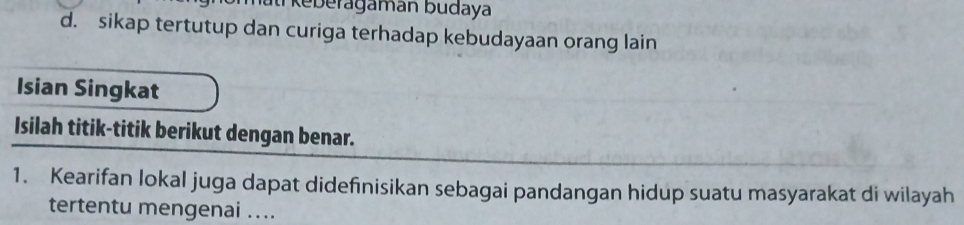 keberagaman budaya
d. sikap tertutup dan curiga terhadap kebudayaan orang lain
Isian Singkat
Isilah titik-titik berikut dengan benar.
1. Kearifan lokal juga dapat didefinisikan sebagai pandangan hidup suatu masyarakat di wilayah
tertentu mengenai ....