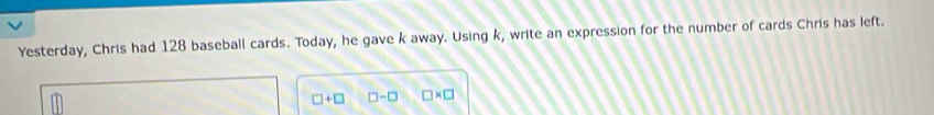 Yesterday, Chris had 128 baseball cards. Today, he gave k away. Using k, write an expression for the number of cards Chris has left.
□ +□ □ -□ □ * □