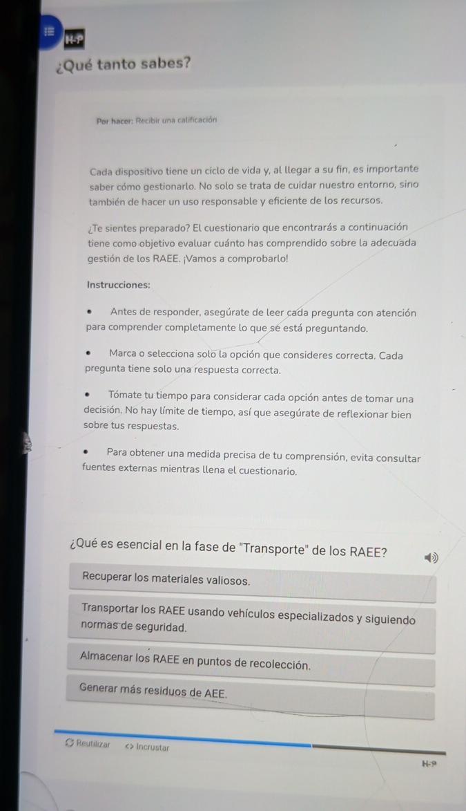 =
¿Qué tanto sabes?
Por hacer: Recibir una calificación
Cada dispositivo tiene un ciclo de vida y, al llegar a su fin, es importante
saber cómo gestionarlo. No solo se trata de cuidar nuestro entorno, sino
también de hacer un uso responsable y eficiente de los recursos.
¿Te sientes preparado? El cuestionario que encontrarás a continuación
tiene como objetivo evaluar cuánto has comprendido sobre la adecuada
gestión de los RAEE. ¡Vamos a comprobarlo!
Instrucciones:
Antes de responder, asegúrate de leer cada pregunta con atención
para comprender completamente lo que sé está preguntando.
Marca o selecciona solo la opción que consideres correcta. Cada
pregunta tiene solo una respuesta correcta.
Tómate tu tiempo para considerar cada opción antes de tomar una
decisión. No hay límite de tiempo, así que asegúrate de reflexionar bien
sobre tus respuestas.
Para obtener una medida precisa de tu comprensión, evita consultar
fuentes externas mientras llena el cuestionario.
¿Qué es esencial en la fase de "Transporte" de los RAEE?
Recuperar los materiales valiosos.
Transportar los RAEE usando vehículos especializados y siguiendo
normas de seguridad.
Almacenar los RAEE en puntos de recolección.
Generar más residuos de AEE.
∅ Reutilizar <> Incrustar
H -9