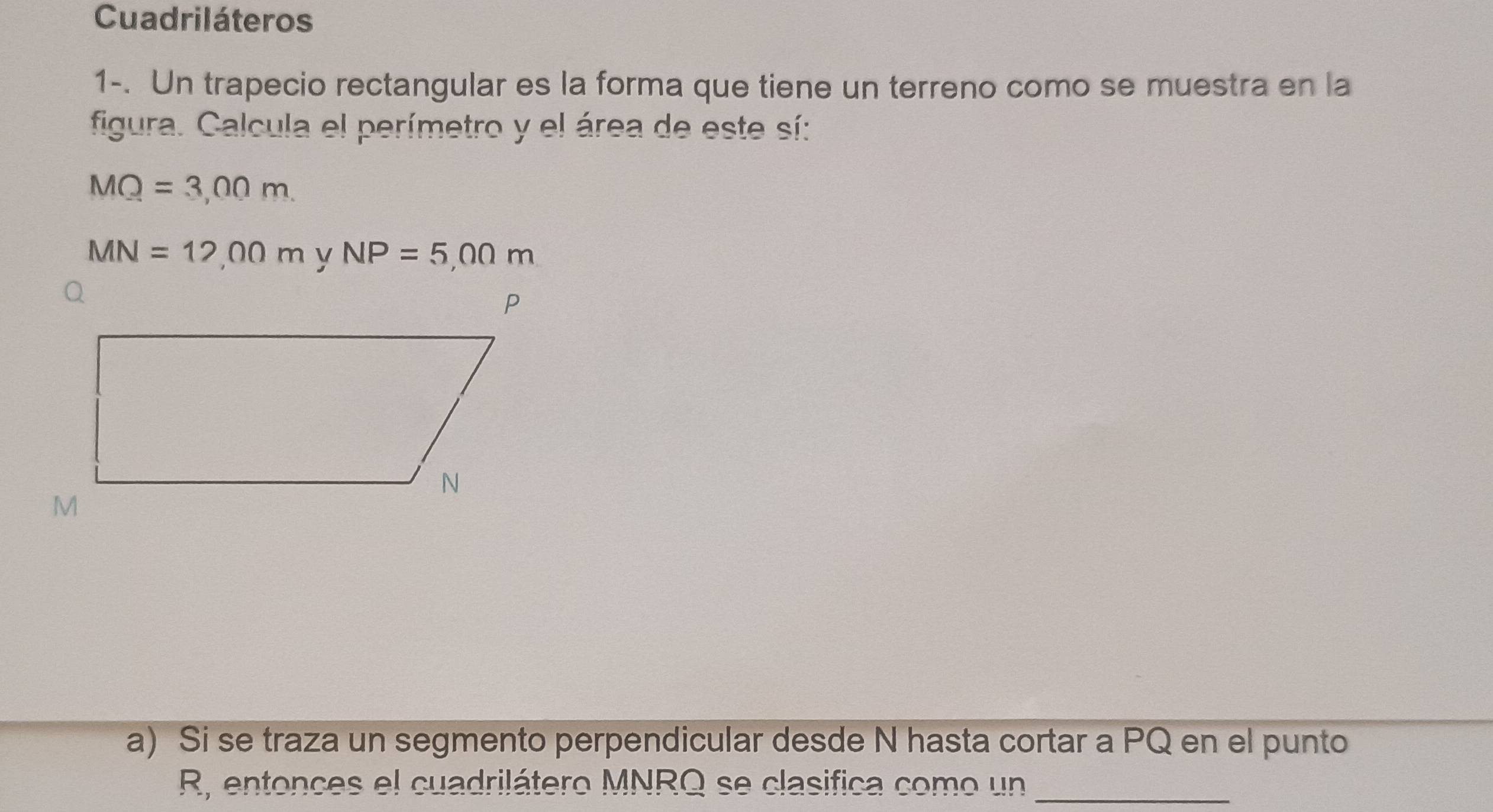 Cuadriláteros 
1-. Un trapecio rectangular es la forma que tiene un terreno como se muestra en la 
figura. Calcula el perímetro y el área de este sí:
MQ=3,00m.
MN=12,00m NP=5,00m
a) Si se traza un segmento perpendicular desde N hasta cortar a PQ en el punto
R, entonces el cuadrilátero MNRQ se clasifica como un_