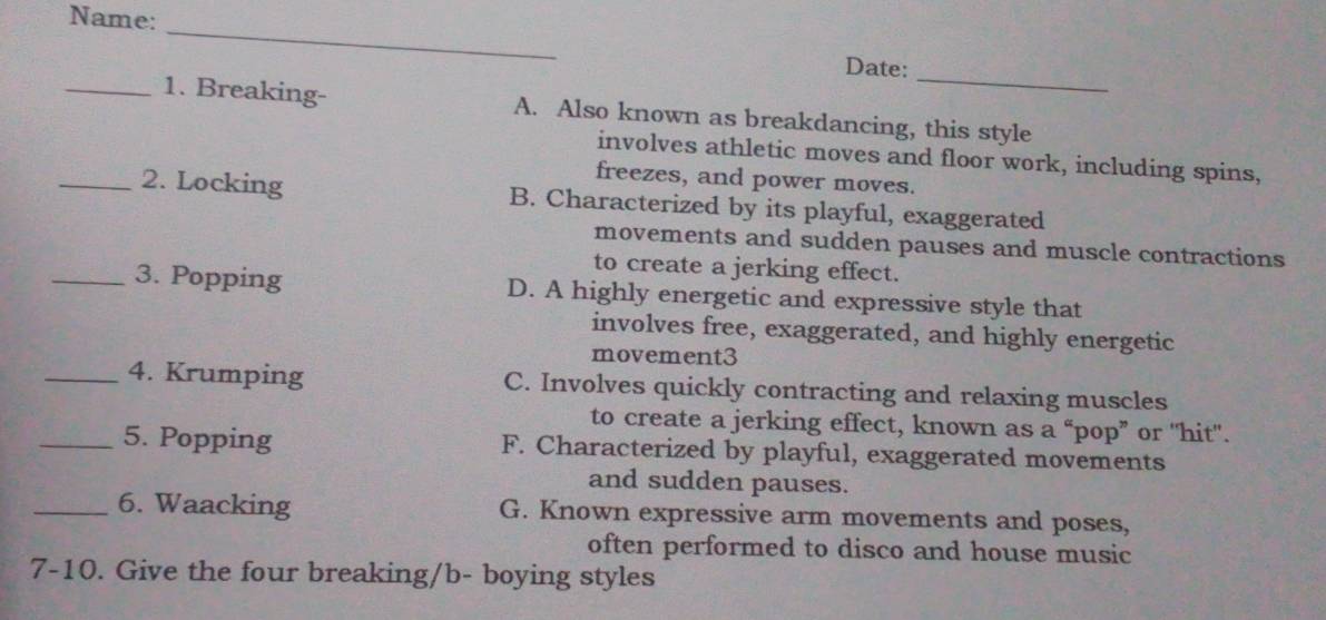 Name:
_
_
Date:
_1. Breaking- A. Also known as breakdancing, this style
involves athletic moves and floor work, including spins,
freezes, and power moves.
_2. Locking B. Characterized by its playful, exaggerated
movements and sudden pauses and muscle contractions
to create a jerking effect.
_3. Popping D. A highly energetic and expressive style that
involves free, exaggerated, and highly energetic
movement3
_4. Krumping C. Involves quickly contracting and relaxing muscles
to create a jerking effect, known as a “pop” or 'hit'.
_5. Popping F. Characterized by playful, exaggerated movements
and sudden pauses.
_6. Waacking G. Known expressive arm movements and poses,
often performed to disco and house music
7-10. Give the four breaking/b- boying styles