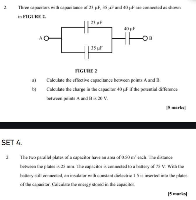 Three capacitors with capacitance of 23 μF, 35 μF and 40 μF are connected as shown 
in FIGURE 2. 
a) Calculate the effective capacitance between points A and B. 
b) Calculate the charge in the capacitor 40 μF if the potential difference 
between points A and B is 20 V. 
[5 marks] 
SET 4. 
2. The two parallel plates of a capacitor have an area of 0.50m^2 each. The distance 
between the plates is 25 mm. The capacitor is connected to a battery of 75 V. With the 
battery still connected, an insulator with constant dielectric 1.5 is inserted into the plates 
of the capacitor. Calculate the energy stored in the capacitor. 
[5 marks]