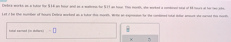 Debra works as a tutor for $14 an hour and as a waitress for $15 an hour. This month, she worked a combined total of 88 hours at her two jobs. 
Let / be the number of hours Debra worked as a tutor this month. Write an expression for the combined total dollar amount she earned this month. 
total earned (in dollars) =□
 □ /□   
×