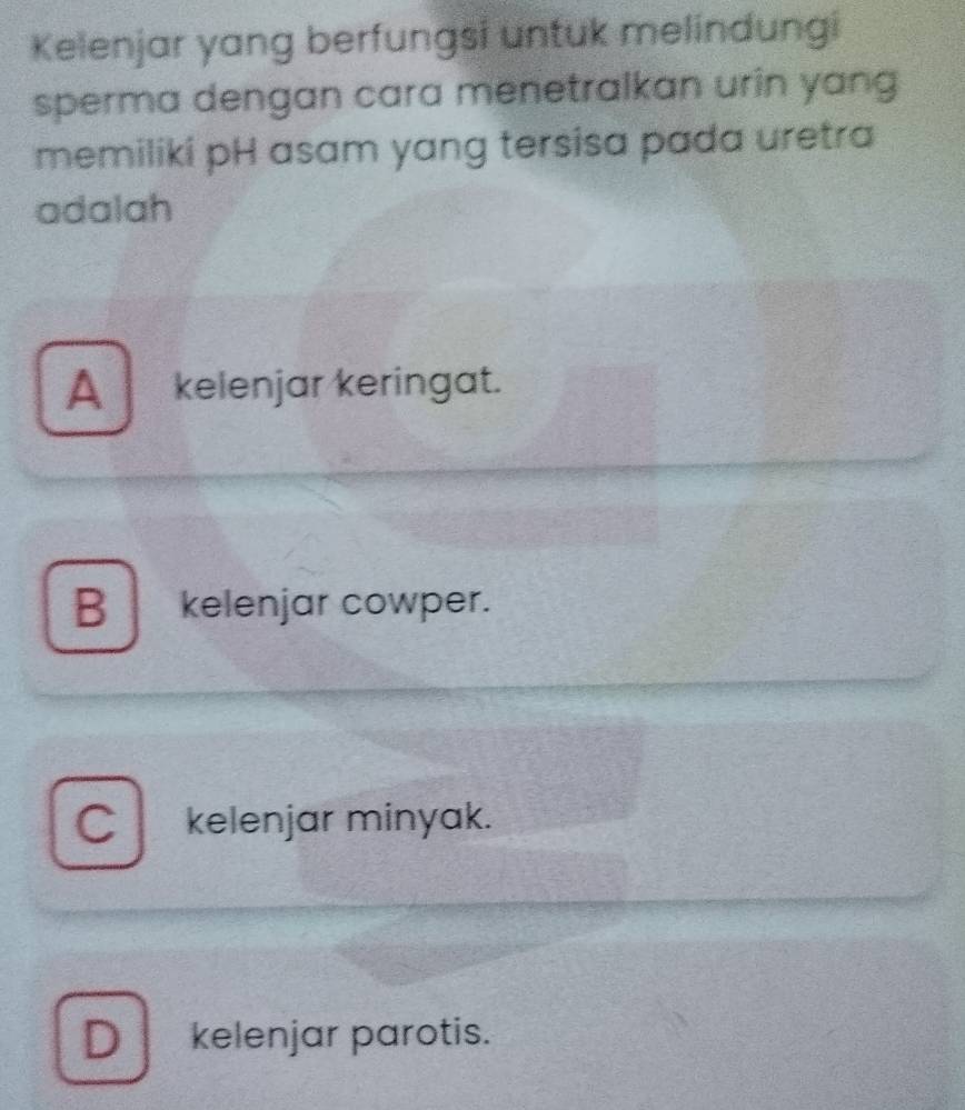 Kelenjar yang berfungsi untuk melindungi
sperma dengan cara menetralkan urin yang 
memiliki pH asam yang tersisa pada uretra
adalah
A_ kelenjar keringat.
B kelenjar cowper.
C kelenjar minyak.
D kelenjar parotis.