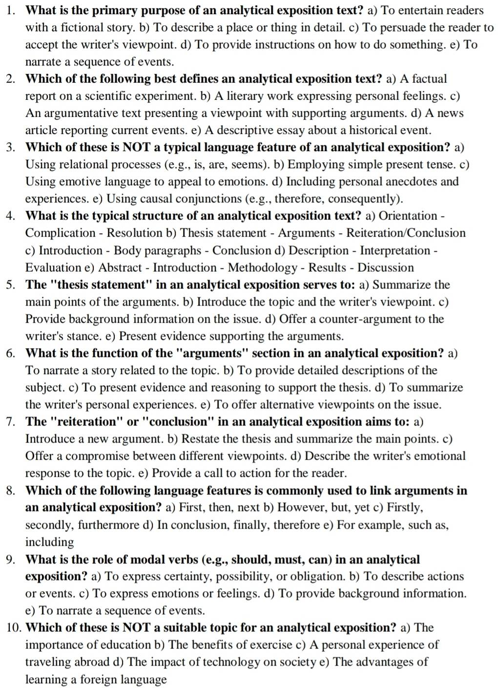 What is the primary purpose of an analytical exposition text? a) To entertain readers
with a fictional story. b) To describe a place or thing in detail. c) To persuade the reader to
accept the writer's viewpoint. d) To provide instructions on how to do something. e) To
narrate a sequence of events.
2. Which of the following best defines an analytical exposition text? a) A factual
report on a scientific experiment. b) A literary work expressing personal feelings. c)
An argumentative text presenting a viewpoint with supporting arguments. d) A news
article reporting current events. e) A descriptive essay about a historical event.
3. Which of these is NOT a typical language feature of an analytical exposition? a)
Using relational processes (e.g., is, are, seems). b) Employing simple present tense. c)
Using emotive language to appeal to emotions. d) Including personal anecdotes and
experiences. e) Using causal conjunctions (e.g., therefore, consequently).
4. What is the typical structure of an analytical exposition text? a) Orientation -
Complication - Resolution b) Thesis statement - Arguments - Reiteration/Conclusion
c) Introduction - Body paragraphs - Conclusion d) Description - Interpretation -
Evaluation e) Abstract - Introduction - Methodology - Results - Discussion
5. The ''thesis statement' in an analytical exposition serves to: a) Summarize the
main points of the arguments. b) Introduce the topic and the writer's viewpoint. c)
Provide background information on the issue. d) Offer a counter-argument to the
writer's stance. e) Present evidence supporting the arguments.
6. What is the function of the ''arguments'' section in an analytical exposition? a)
To narrate a story related to the topic. b) To provide detailed descriptions of the
subject. c) To present evidence and reasoning to support the thesis. d) To summarize
the writer's personal experiences. e) To offer alternative viewpoints on the issue.
7. The ''reiteration'' or ''conclusion'' in an analytical exposition aims to: a)
Introduce a new argument. b) Restate the thesis and summarize the main points. c)
Offer a compromise between different viewpoints. d) Describe the writer's emotional
response to the topic. e) Provide a call to action for the reader.
8. Which of the following language features is commonly used to link arguments in
an analytical exposition? a) First, then, next b) However, but, yet c) Firstly,
secondly, furthermore d) In conclusion, finally, therefore e) For example, such as,
including
9. What is the role of modal verbs (e.g., should, must, can) in an analytical
exposition? a) To express certainty, possibility, or obligation. b) To describe actions
or events. c) To express emotions or feelings. d) To provide background information.
e) To narrate a sequence of events.
10. Which of these is NOT a suitable topic for an analytical exposition? a) The
importance of education b) The benefits of exercise c) A personal experience of
traveling abroad d) The impact of technology on society e) The advantages of
learning a foreign language