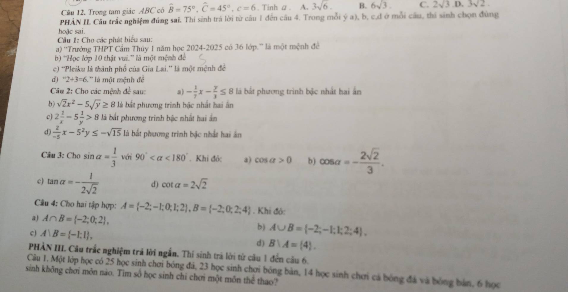 Trong tam giác ABC có hat B=75°,hat C=45°,c=6. Tinh a . A. 3sqrt(6). B. 6sqrt(3). C. 2sqrt(3) D. 3sqrt(2).
PHÀN II. Câu trắc nghiệm đúng sai. Thí sinh trả lời từ câu 1 đến câu 4. Trong mỗi ý a), b, c,d ở mỗi cầu, thi sinh chọn đùng
hoặc sai.
Câu 1: Cho các phát biểu sau:
a) 'Trường THPT Cầm Thủy 1 năm học 2024-2025 có 36 lớp.” là một mệnh đề
b) “Học lớp 10 thật vui.” là một mệnh đề
c) “Pleiku là thành phố của Gia Lai.” là một mệnh đề
d) ''2+3=6. là một mệnh đề
Câu 2: Cho các mệnh đề sau: a) - 1/7 x- y/3 ≤ 8 là bắt phương trình bậc nhất hai ấn
b) sqrt(2)x^2-5sqrt(y)≥ 8 là bắt phương trình bậc nhất hai ân
c) 2 1/x -5 1/y >8 là bắt phương trình bậc nhất hai ấn
d)  2/-5 x-5^2y≤ -sqrt(15) là bất phương trình bậc nhất hai ân
Câu 3: Cho sin alpha = 1/3  với 90° <180°. Khi đỏ: a) cos alpha >0 b) cos alpha =- 2sqrt(2)/3 .
c) tan alpha =- 1/2sqrt(2) 
d) cot alpha =2sqrt(2)
Câu 4: Cho hai tập hợp: A= -2;-1;0;1;2 ,B= -2;0;2;4. Khi đỏ:
a) A∩ B= -2;0;2 ,
b) A∪ B= -2;-1;1;2;4 ,
c) A|B= -1;1 , d) B∩ A= 4 .
PHÀN III. Câu trắc nghiệm trả lời ngắn. Thí sinh trả lời từ câu 1 đến cầu 6.
Câu 1. Một lớp học có 25 học sinh chơi bóng đá, 23 học sinh chơi bóng bản, 14 học sinh chơi cả bóng đá và bóng bản, 6 học
sinh không chơi môn nào. Tìm số học sinh chi chơi một môn thể thao?