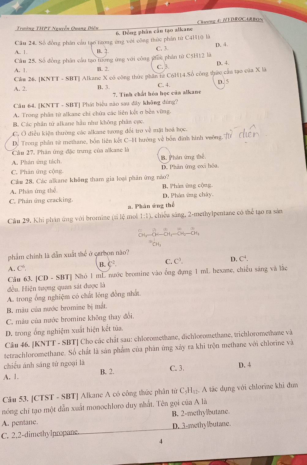 Chương 4: HYDROCARBOn
Trường THPT Nguyễn Quang Diêu
6. Đồng phân cầu tạo alkane
Câu 24. Số đồng phân cầu tạo tương ứng với công thức phân tử C4H10 là
A. 1. B. 2. C. 3. D. 4.
Câu 25. Số đồng phân cầu tạo tương ứng với công thức phân tử C5H12 là
D. 4.
A. 1. B. 2. C. B.
Câu 26. [KNTT - SBT] Alkane X có công thức phân từ C6H14.Số công thức cầu tạo của X là
C. 4.
A. 2. B. 3. D. 5
7. Tính chất hóa học của alkane
Câu 64. [KNTT - SBT] Phát biểu nào sau đây không đúng?
A. Trong phân tử alkane chi chứa các liên kết σ bền vững.
B. Các phân tử alkane hầu như không phân cực.
C. Ở điều kiện thường các alkane tương đối trơ về mặt hoá học.
D. Trong phân tử methane, bốn liên kết C-H hướng về bốn đinh hình vuông.
Câu 27. Phản ứng đặc trưng của alkane là
A. Phản ứng tách. B. Phản ứng thế.
C. Phản ứng cộng. D. Phản ứng oxi hóa.
Câu 28. Các alkane không tham gia loại phản ứng nào?
A. Phản ứng thế. B. Phản ứng cộng.
C. Phản ứng cracking. D. Phản ứng cháy.
a. Phân ứng thế
Câu 29. Khi phản ứng với bromine (tỉ lệ mol 1:1) , chiếu sáng, 2-methylpentane có thể tạo ra sản
      
(1) CH-CH_2-CH_2-CH_3
CH
CH)
phẩm chính là dẫn xuất thế ở carbon nào?
B. C^2.
C. C^3.
D. C^4.
A. C^6.
Câu 63. [CD - SBT] Nhỏ 1 mL nước bromine vào ống dựng 1 mL hexane, chiếu sáng và lắc
đều. Hiện tượng quan sát được là
A. trong ống nghiệm có chất lỏng đồng nhất.
B. màu của nước bromine bị mất.
C. màu của nước bromine không thay đổi.
D. trong ống nghiệm xuất hiện kết tủa.
Câu 46. [KNTT - SBT] Cho các chất sau: chloromethane, dichloromethane, trichloromethane và
tetrachloromethane. Số chất là sản phẩm của phản ứng xảy ra khi trộn methane với chlorine và
chiếu ánh sáng tử ngoại là D. 4
B. 2. C. 3.
A. 1.
Câu 53. [CTST - SBT] Alkane A có công thức phân tử C_5H_12. A tác dụng với chlorine khi đun
nóng chỉ tạo một dẫn xuất monochloro duy nhất. Tên gọi của A là
A. pentane. B. 2-methylbutane.
C. 2,2-dimethylpropane. D. 3-methylbutane.
4