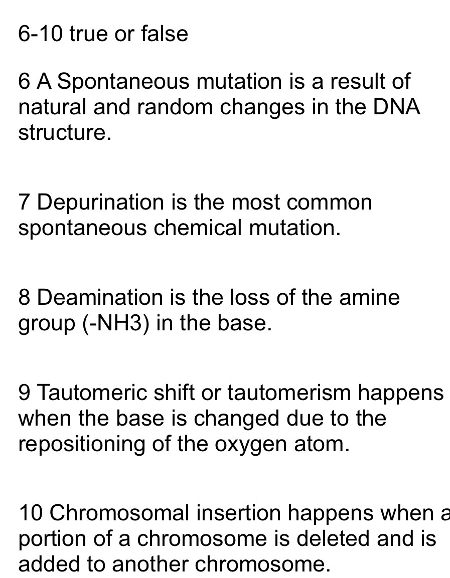 6-10 true or false 
6 A Spontaneous mutation is a result of 
natural and random changes in the DNA 
structure. 
7 Depurination is the most common 
spontaneous chemical mutation. 
8 Deamination is the loss of the amine 
group (-NH3) in the base. 
9 Tautomeric shift or tautomerism happens 
when the base is changed due to the 
repositioning of the oxygen atom. 
10 Chromosomal insertion happens when a 
portion of a chromosome is deleted and is 
added to another chromosome.