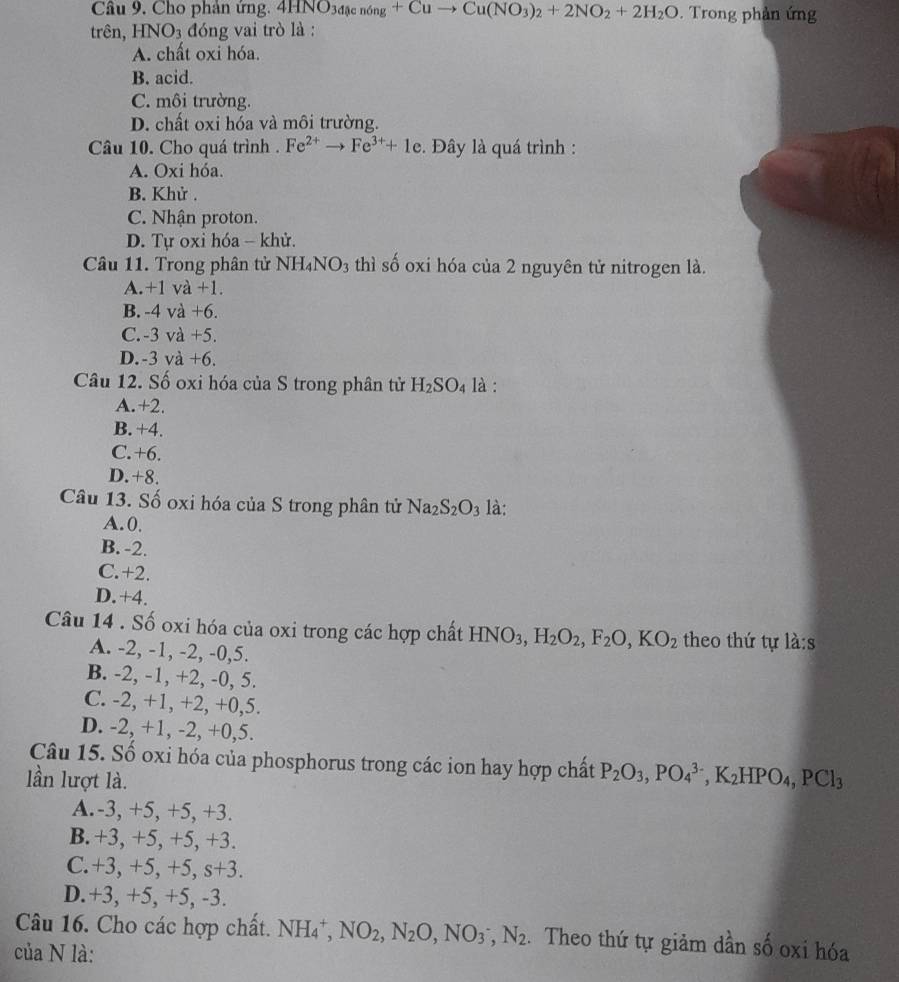 Cho phản ứng. 4HNO_34ac nón g+Cuto Cu(NO_3)_2+2NO_2+2H_2O. Trong phàn ứng
trên, HNO_3 đóng vai trò là :
A. chất oxi hóa.
B. acid.
C. môi trường.
D. chất oxi hóa và môi trường.
Câu 10. Cho quá trình . Fe^(2+)to Fe^(3+)+1e. Đây là quá trình :
A. Oxi hóa.
B. Khử .
C. Nhận proton.
D. Tự oxi hóa - khử.
Câu 11. Trong phân tử NH₄NO3 thì số oxi hóa của 2 nguyên tử nitrogen là.
A.+1 và +1.
B. -4 và +6.
C. -3 và +5.
D.-3 và +6.
Câu 12. Số oxi hóa của S trong phân tử H_2SO_4 là :
A.+2.
B. +4.
C.+6.
D.+8.
Câu 13. Số oxi hóa của S trong phân tử Na_2S_2O_3 là:
A.0.
B. -2.
C.+2.
D.+4.
Câu 14 . Số oxi hóa của oxi trong các hợp chất HNO_3,H_2O_2,F_2O,KO_2 theo thứ tự la:s
A. -2, -1, -2, -0,5.
B. -2, -1, +2, -0, 5.
C. -2, +1, +2, +0,5.
D. -2, +1, -2, +0,5.
Câu 15. Số oxi hóa của phosphorus trong các ion hay hợp chất P_2O_3,PO_4^((3-),K_2)HPO_4,PCl_3
lần lượt là.
A.-3, +5, +5, +3.
B. +3, +5, +5, +3.
C.+3, +5, +5, s+3.
D.+3, +5, +5, -3.
Câu 16. Cho các hợp chất. NH_4^(+,NO_2),N_2O,NO_3^(-,N_2). Theo thứ tự giảm dần số oxi hóa
của N là: