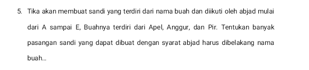 Tika akan membuat sandi yang terdiri dari nama buah dan diikuti oleh abjad mulai 
dari A sampai E, Buahnya terdiri dari Apel, Anggur, dan Pir. Tentukan banyak 
pasangan sandi yang dapat dibuat dengan syarat abjad harus dibelakang nama 
buah...