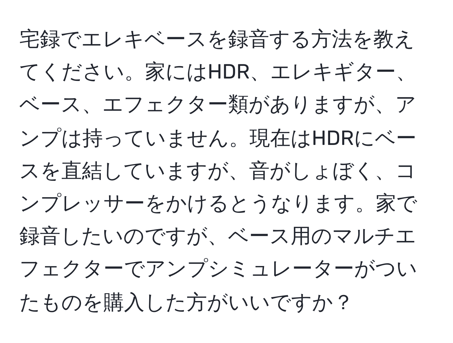 宅録でエレキベースを録音する方法を教えてください。家にはHDR、エレキギター、ベース、エフェクター類がありますが、アンプは持っていません。現在はHDRにベースを直結していますが、音がしょぼく、コンプレッサーをかけるとうなります。家で録音したいのですが、ベース用のマルチエフェクターでアンプシミュレーターがついたものを購入した方がいいですか？