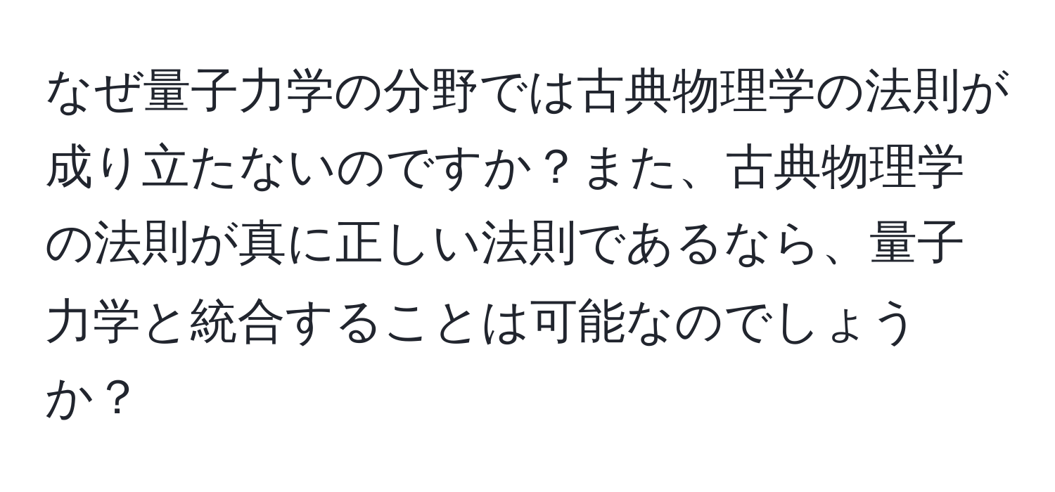 なぜ量子力学の分野では古典物理学の法則が成り立たないのですか？また、古典物理学の法則が真に正しい法則であるなら、量子力学と統合することは可能なのでしょうか？