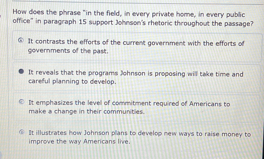 How does the phrase “in the field, in every private home, in every public
office” in paragraph 15 support Johnson's rhetoric throughout the passage?
It contrasts the efforts of the current government with the efforts of
governments of the past.
It reveals that the programs Johnson is proposing will take time and
careful planning to develop.
It emphasizes the level of commitment required of Americans to
make a change in their communities.
It illustrates how Johnson plans to develop new ways to raise money to
improve the way Americans live.