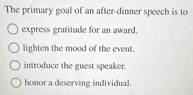 The primary goal of an after-dinner speech is to
express gratitude for an award.
lighten the mood of the event.
introduce the guest speaker.
honor a deserving individual.