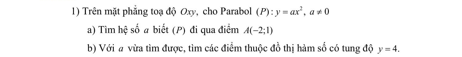 Trên mặt phẳng toạ độ Oxy, cho Parabol (P):y=ax^2, a!= 0
a) Tìm hệ số a biết (P) đi qua điểm A(-2;1)
b) Với a vừa tìm được, tìm các điểm thuộc đồ thị hàm số có tung độ y=4.