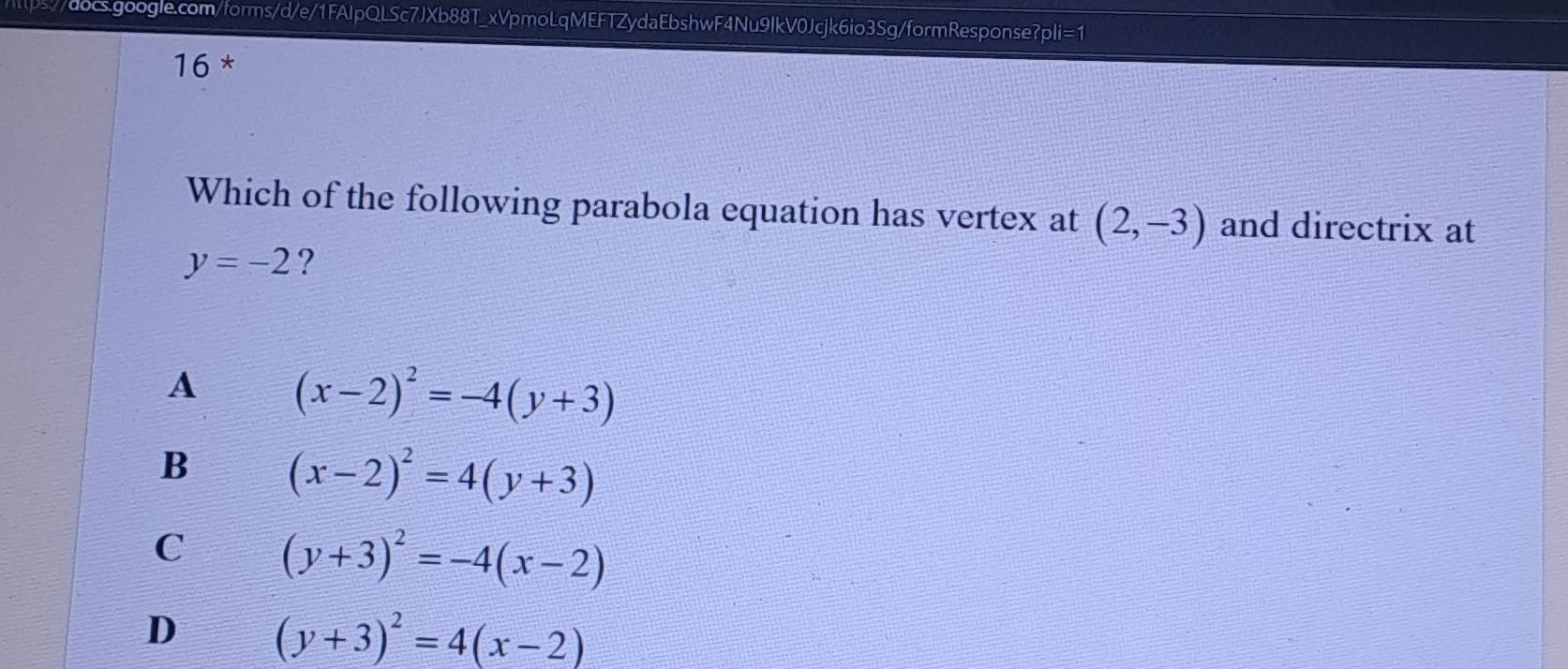 tps//docs.google.com/forms/d/e/1FAIpQLSc7JXb88T_xVpmoLqMEFTZydaEbshwF4Nu9IkV0Jcjk6io3Sg/formResponse?pli=1
16 *
Which of the following parabola equation has vertex at (2,-3) and directrix at
y=-2 ?
A (x-2)^2=-4(y+3)
B (x-2)^2=4(y+3)
C (y+3)^2=-4(x-2)
D (y+3)^2=4(x-2)