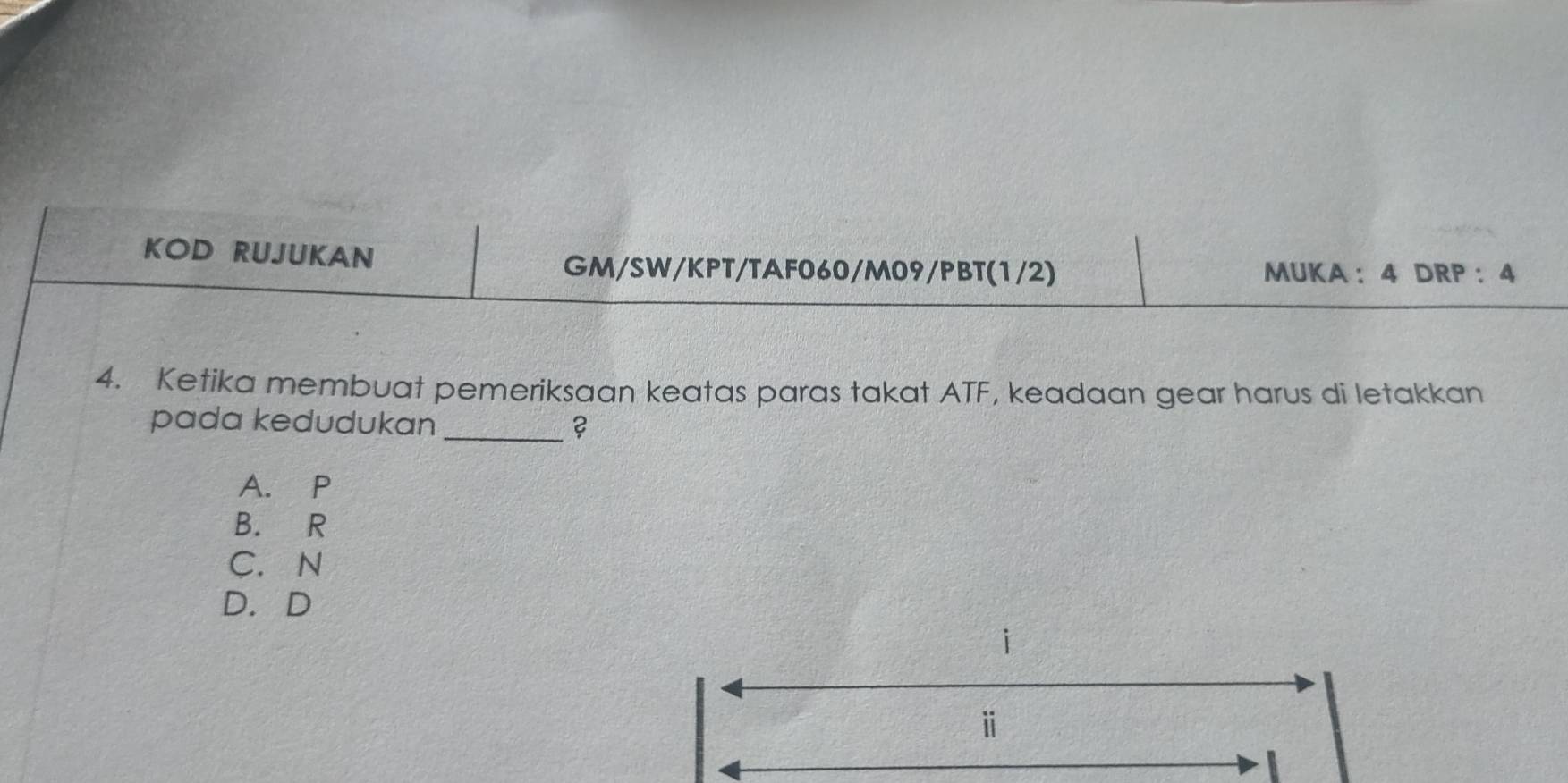 KOD RUJUKAN
GM/SW/KPT/TAF060/M09/PBT(1/2) MUKA ： 4 DRP ： 4
4. Ketika membuat pemeriksaan keatas paras takat ATF, keadaan gear harus di letakkan
pada kedudukan_ ?
A. P
B. R
C. N
D. D
i
ⅱ