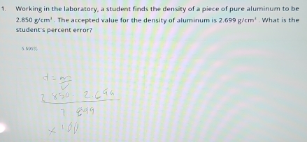 Working in the laboratory, a student finds the density of a piece of pure aluminum to be
2.850g/cm^3. The accepted value for the density of aluminum is 2.699g/cm^3. What is the
student's percent error?
5.595%