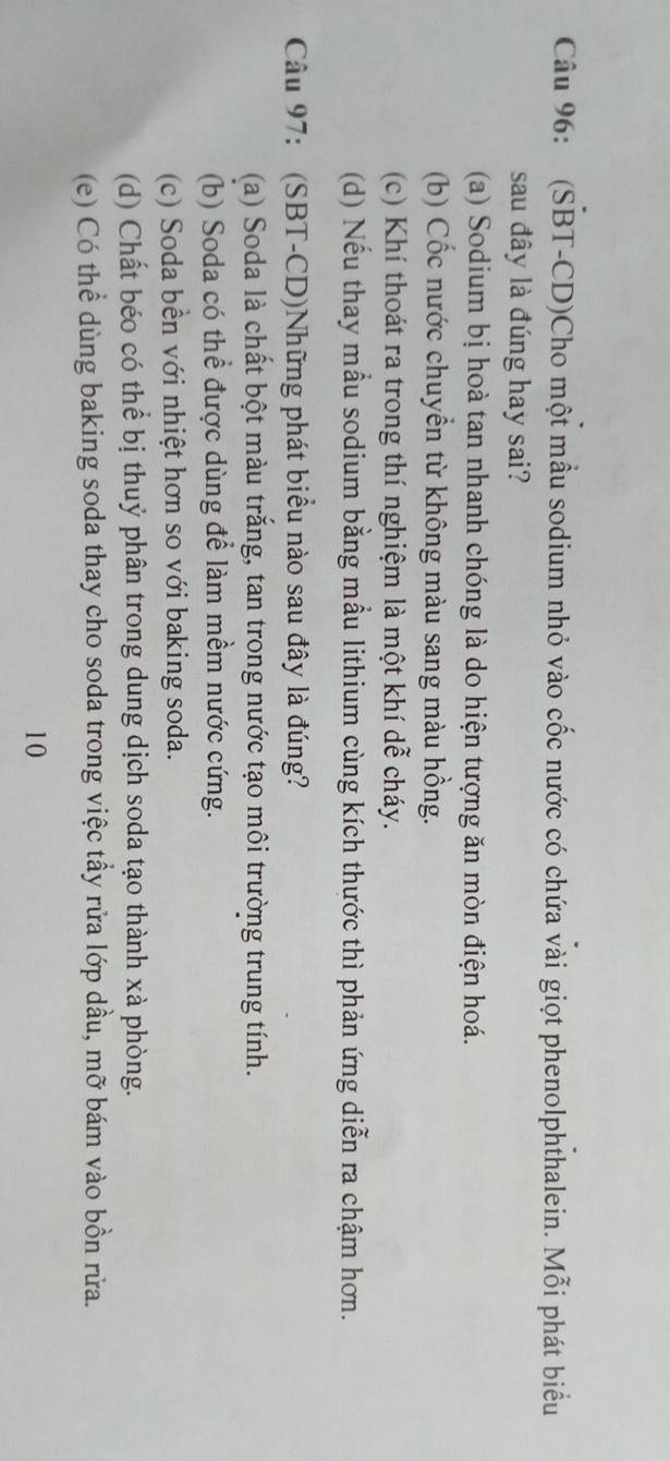 (SBT-CD)Cho một mầu sodium nhỏ vào cốc nước có chứa vài giọt phenolphthalein. Mỗi phát biểu
sau đây là đúng hay sai?
(a) Sodium bị hoà tan nhanh chóng là do hiện tượng ăn mòn điện hoá.
(b) Cốc nước chuyền từ không màu sang màu hồng.
(c) Khí thoát ra trong thí nghiệm là một khí dễ cháy.
(d) Nếu thay mầu sodium bằng mầu lithium cùng kích thước thì phản ứng diễn ra chậm hơn.
Câu 97: (SBT-CD)Những phát biểu nào sau đây là đúng?
(a) Soda là chất bột màu trắng, tan trong nước tạo môi trường trung tính.
(b) Soda có thể được dùng để làm mềm nước cứng.
(c) Soda bền với nhiệt hơn so với baking soda.
(d) Chất béo có thể bị thuỷ phân trong dung dịch soda tạo thành xà phòng.
(e) Có thể dùng baking soda thay cho soda trong việc tầy rửa lớp dầu, mỡ bám vào bồn rửa.
10