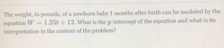 The weight, in pounds, of a newborn baby t months after birth can be modeled by the 
equation W=1.25t+12. What is the y-intercept of the equation and what is its 
interpretation in the context of the problem?