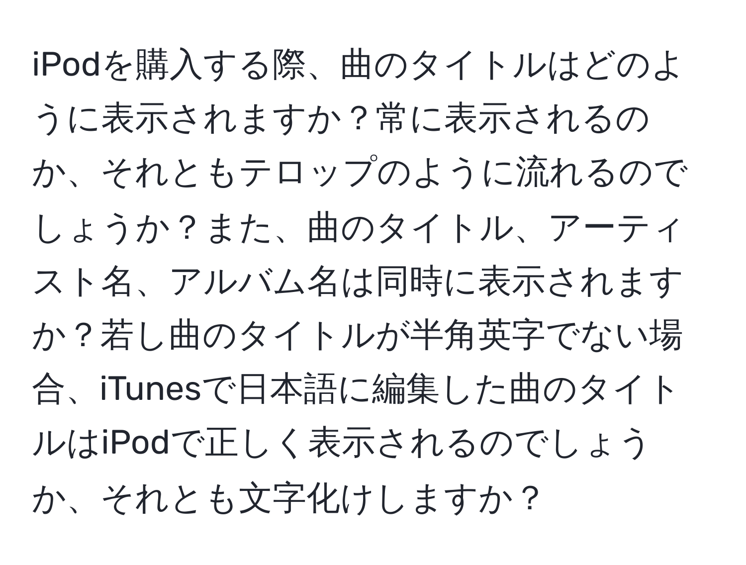 iPodを購入する際、曲のタイトルはどのように表示されますか？常に表示されるのか、それともテロップのように流れるのでしょうか？また、曲のタイトル、アーティスト名、アルバム名は同時に表示されますか？若し曲のタイトルが半角英字でない場合、iTunesで日本語に編集した曲のタイトルはiPodで正しく表示されるのでしょうか、それとも文字化けしますか？