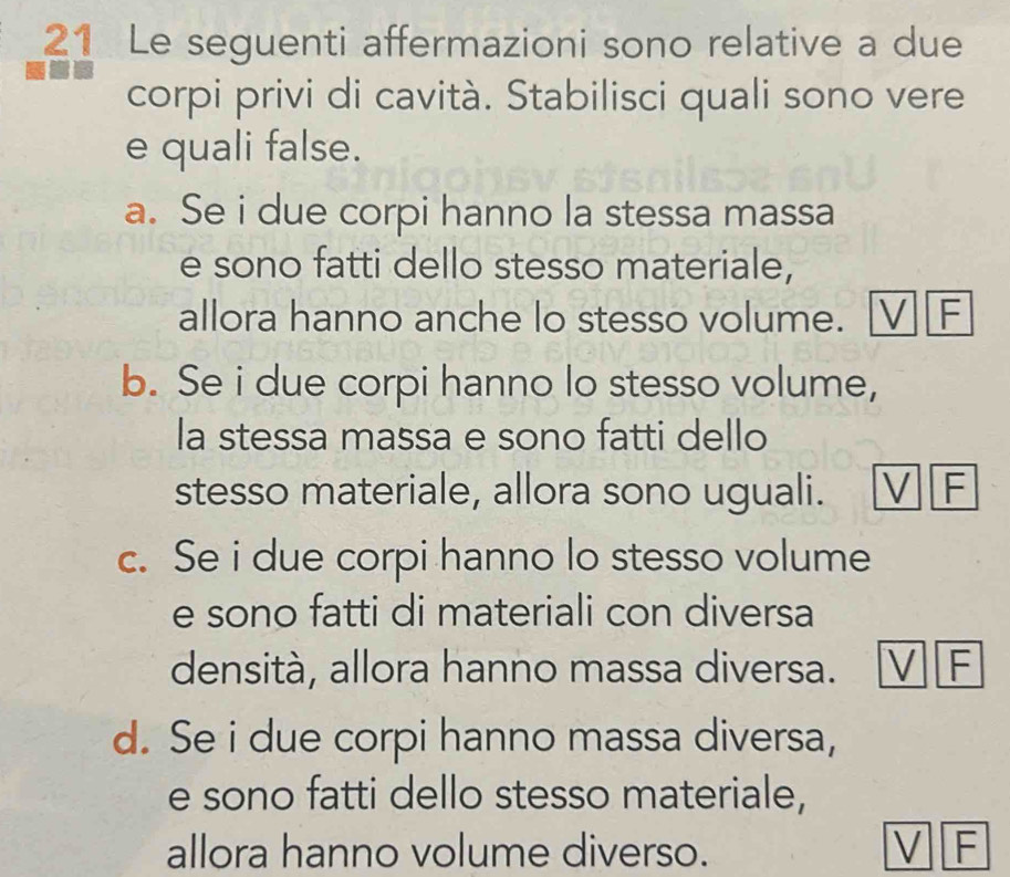 Le seguenti affermazioni sono relative a due
corpi privi di cavità. Stabilisci quali sono vere
e quali false.
a. Se i due corpi hanno la stessa massa
e sono fatti dello stesso materiale,
allora hanno anche lo stesso volume. V F
b. Se i due corpi hanno lo stesso volume,
la stessa massa e sono fatti dello
stesso materiale, allora sono uguali. V F
c. Se i due corpi hanno lo stesso volume
e sono fatti di materiali con diversa
densità, allora hanno massa diversa. V F
d. Se i due corpi hanno massa diversa,
e sono fatti dello stesso materiale,
allora hanno volume diverso. V F