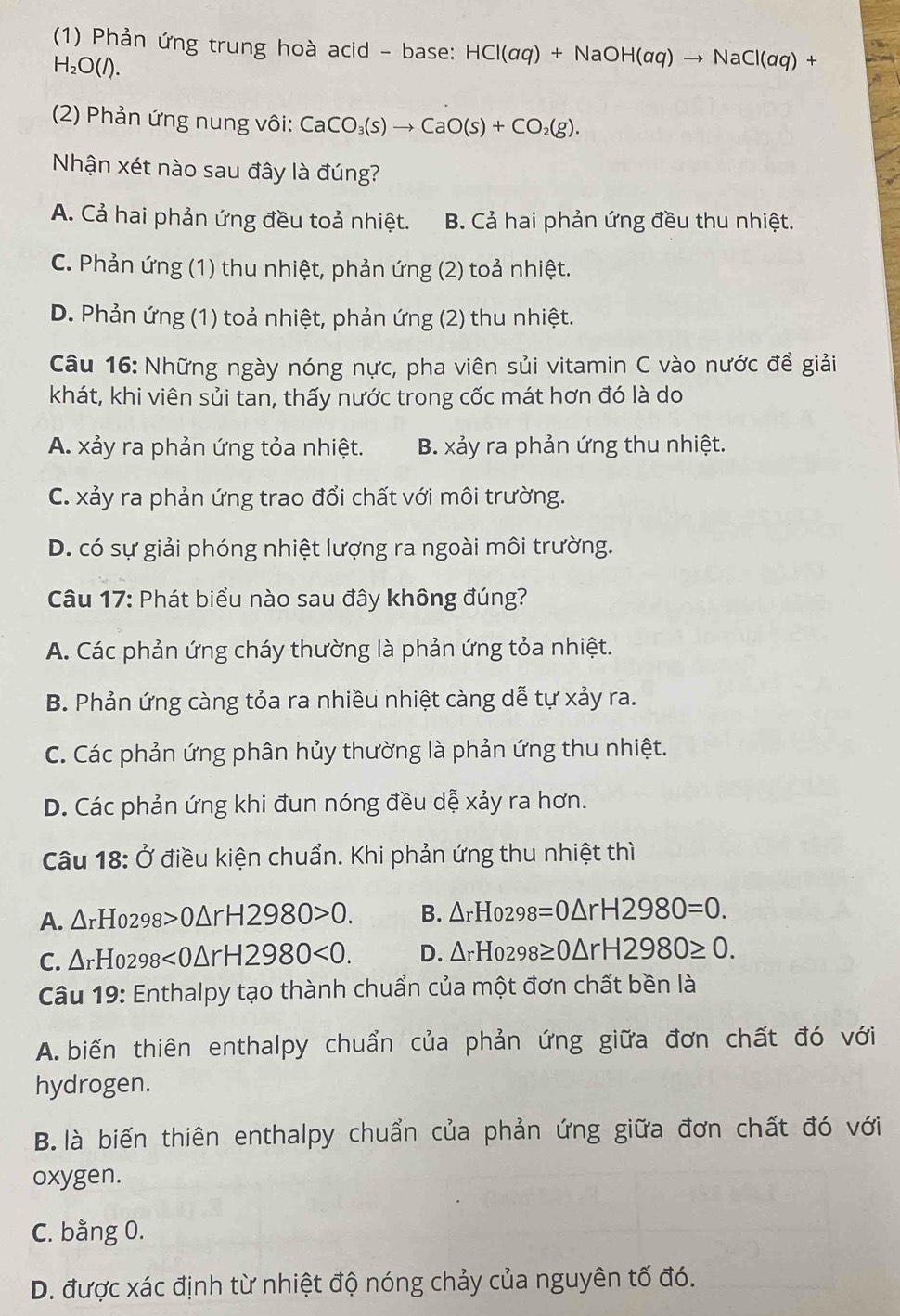 (1) Phản ứng trung hoà acid - base: HCl(aq)+NaOH(aq)to NaCl(aq)+
H_2O(l).
(2) Phản ứng nung vôi: CaCO_3(s)to CaO(s)+CO_2(g).
Nhận xét nào sau đây là đúng?
A. Cả hai phản ứng đều toả nhiệt. B. Cả hai phản ứng đều thu nhiệt.
C. Phản ứng (1) thu nhiệt, phản ứng (2) toả nhiệt.
D. Phản ứng (1) toả nhiệt, phản ứng (2) thu nhiệt.
Câu 16: Những ngày nóng nực, pha viên sủi vitamin C vào nước để giải
khát, khi viên sủi tan, thấy nước trong cốc mát hơn đó là do
A. xảy ra phản ứng tỏa nhiệt. B. xảy ra phản ứng thu nhiệt.
C. xảy ra phản ứng trao đổi chất với môi trường.
D. có sự giải phóng nhiệt lượng ra ngoài môi trường.
Câu 17: Phát biểu nào sau đây không đúng?
A. Các phản ứng cháy thường là phản ứng tỏa nhiệt.
B. Phản ứng càng tỏa ra nhiều nhiệt càng dễ tự xảy ra.
C. Các phản ứng phân hủy thường là phản ứng thu nhiệt.
D. Các phản ứng khi đun nóng đều dễ xảy ra hơn.
Câu 18: Ở điều kiện chuẩn. Khi phản ứng thu nhiệt thì
A. △ rHo298>0△ rH2980>0. B. △ rHo298=0△ rH2980=0.
C. △ rHo298<0△ rH2980<0. D. △ rHo298≥ 0△ rH2980≥ 0.
Câu 19: Enthalpy tạo thành chuẩn của một đơn chất bền là
A.  biến thiên enthalpy chuẩn của phản ứng giữa đơn chất đó với
hydrogen.
B. là biến thiên enthalpy chuẩn của phản ứng giữa đơn chất đó với
oxygen.
C. bằng 0.
D. được xác định từ nhiệt độ nóng chảy của nguyên tố đó.