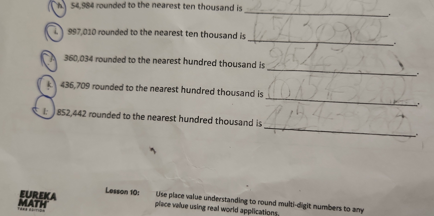 54,984 rounded to the nearest ten thousand is 
_ 
. 
_ 
i. 997,010 rounded to the nearest ten thousand is 
. 
_
360,034 rounded to the nearest hundred thousand is 
_ 
k. 436,709 rounded to the nearest hundred thousand is 
_
852,442 rounded to the nearest hundred thousand is 
Lesson 10: Use place value understanding to round multi-digit numbers to any 
MATH 
EUREKA place value using real world applications. 
TEKS EDITION