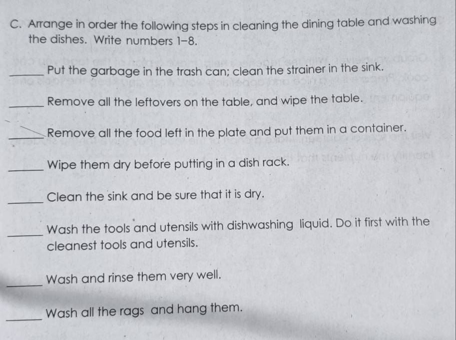 Arrange in order the following steps in cleaning the dining table and washing 
the dishes. Write numbers 1-8. 
_Put the garbage in the trash can; clean the strainer in the sink. 
_Remove all the leftovers on the table, and wipe the table. 
_Remove all the food left in the plate and put them in a container. 
_Wipe them dry before putting in a dish rack. 
_ 
Clean the sink and be sure that it is dry. 
_ 
Wash the tools and utensils with dishwashing liquid. Do it first with the 
cleanest tools and utensils. 
_ 
Wash and rinse them very well. 
_ 
Wash all the rags and hang them.