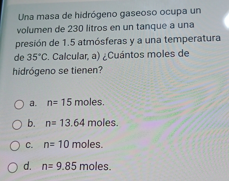 Una masa de hidrógeno gaseoso ocupa un
volumen de 230 litros en un tanque a una
presión de 1.5 atmósferas y a una temperatura
de 35°C. Calcular, a) ¿Cuántos moles de
hidrógeno se tienen?
a. n=15 moles.
b. n=13.64 moles.
C. n=10 moles.
d. n=9.85 moles.