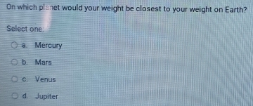 On which planet would your weight be closest to your weight on Earth?
Select one:
a. Mercury
b. Mars
c. Venus
d. Jupiter