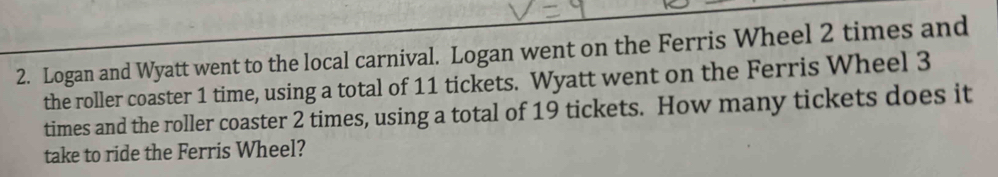 Logan and Wyatt went to the local carnival. Logan went on the Ferris Wheel 2 times and 
the roller coaster 1 time, using a total of 11 tickets. Wyatt went on the Ferris Wheel 3
times and the roller coaster 2 times, using a total of 19 tickets. How many tickets does it 
take to ride the Ferris Wheel?