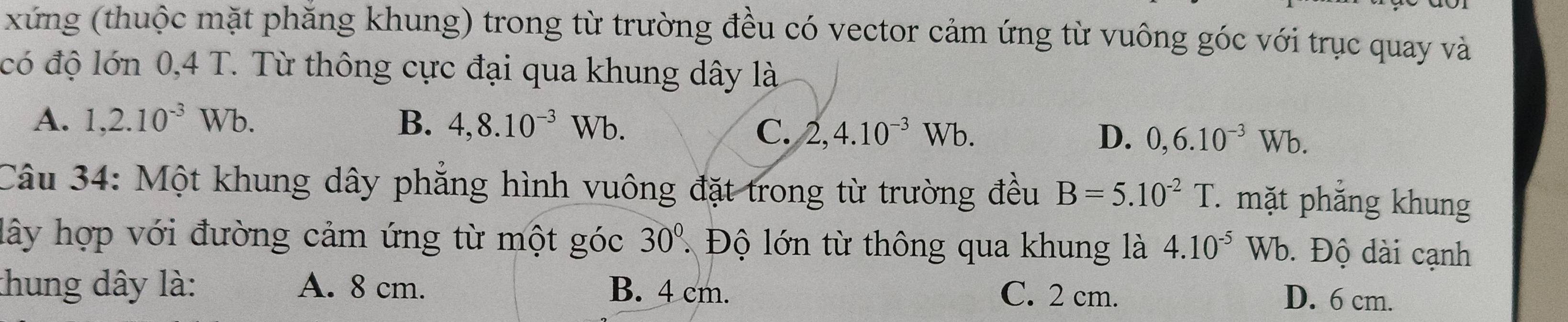 xứng (thuộc mặt phăng khung) trong từ trường đều có vector cảm ứng từ vuông góc với trục quay và
có độ lớn 0,4 T. Từ thông cực đại qua khung dây là
A. 1, 2.10^(-3)Wb. B. 4, 8.10^(-3)Wb.
C、 2, 4.10^(-3)Wb. D. 0, 6.10^(-3)Wb. 
Câu 34: Một khung dây phẳng hình vuông đặt trong từ trường đều B=5.10^(-2)T. mặt phắng khung
lây hợp với đường cảm ứng từ một góc 30° Độ lớn từ thông qua khung là 4.10^(-5)Wb. Độ dài cạnh
thung dây là: A. 8 cm. B. 4 cm. C. 2 cm. D. 6 cm.