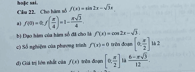 hoặc sai. 
Câu 22. Cho hàm số f(x)=sin 2x-sqrt(3)x
a) f(0)=0; f( π /4 )=1- π sqrt(3)/4 . 
b) Đạo hàm của hàm số đã cho là f'(x)=cos 2x-sqrt(3). 
c) Số nghiệm của phương trình f'(x)=0 trên đoạn [0; π /2 ] là 2 
d) Giá trị lớn nhất của f(x) trên đoạn [0; π /2 ] là  (6-π sqrt(3))/12 .