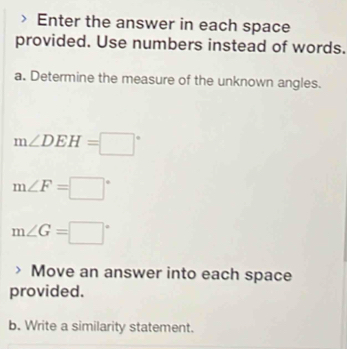 Enter the answer in each space 
provided. Use numbers instead of words. 
a. Determine the measure of the unknown angles.
m∠ DEH=□°
m∠ F=□°
m∠ G=□°
Move an answer into each space 
provided. 
b. Write a similarity statement.