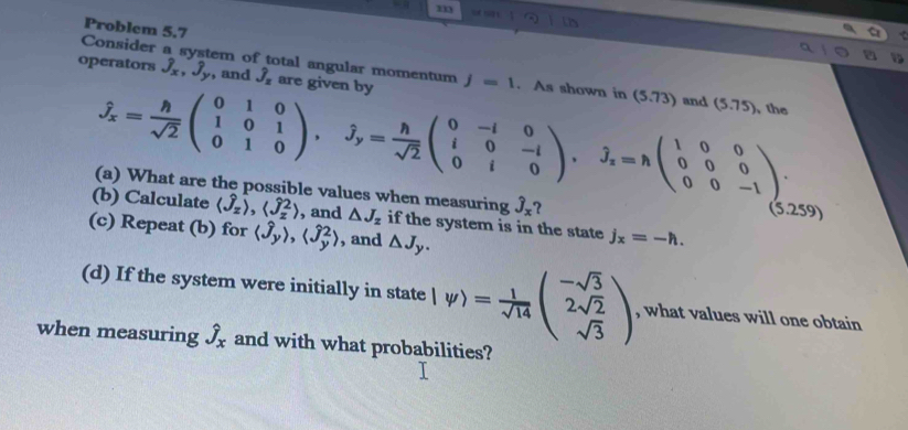 Problem 5.7 
Consider a system of total angular momentum 
operators J_x, hat J_y , and hat J_z are given by j=1. As shown in (5.73) and (5.75)
the
hat J_x= h/sqrt(2) beginpmatrix 0&1&0 1&0&1 0&1&0endpmatrix , hat J_y= h/sqrt(2) beginpmatrix 0&-1&0 i&0&-i 0&i&0endpmatrix , hat J_z=nbeginpmatrix 1&0&0 0&0&0 0&0&-1endpmatrix. 259) 
(a) What are the possible values when measuring hat J_x
(b) Calculate langle hat J_zrangle , langle hat J_zrangle , and △ J_z if the system is in the state j_x=-h. 
(c) Repeat (b) for langle hat J_yrangle , langle hat J_y^(2rangle , and △ J_y). 
(d) If the system were initially in state lw)= 1/sqrt(14) beginpmatrix -sqrt(3) 2sqrt(2) sqrt(3)endpmatrix , what values will one obtain 
when measuring hat J_x and with what probabilities?