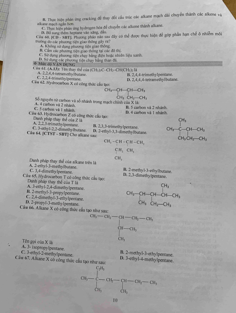 B. Thực hiện phản ứng cracking đề thay đổi cấu trúc các alkane mạch dài chuyển thành các alkene và
alkane mạch ngắn hơn.
C. Thực hiện phản ứng hydrogen hóa để chuyển các alkene thành alkane.
D. Bổ sung thêm heptane vào xăng, dầu.
Câu 60. [CD-SBT
TT. Phương pháo nào sau đây có thể được thực hiện để góp phần hạn chế ô nhiễm môi
trường do các phương tiện giao thông gây ra?
A. Không sử dụng phương tiện giao thông.
B. Cẩm các phương tiện giao thông tại các đô thị.
C. Sử dụng phương tiện chạy bằng điện hoặc nhiên liệu xanh.
D. Sử dụng các phương tiện chạy bằng than đá.
* Mức độ VâN DỤNG
Câu 6.(A.13) : Tên thay thể của (CH_3)_3C-CH_2-CH(CH_3)_2la
A. 2,2,4,4-tetramethy1butane. B. 2,4,4-trimethylpentane.
C. 2,2,4-trimethylpentane. D. 2,4,4,4-tetramethylbutane.
Câu 62. Hydrocarbon X có công thức cầu tạo:
CH_3-CH-CH-CH_3
CH_3CH_2-CH_3
Số nguyên tử carbon và số nhánh trong mạch chính của X là:
A. 4 carbon và 2 nhánh. B. 5 carbon và 2 nhánh.
C. 5 carbon và 1 nhánh. D. 4 carbon và 1 nhánh.
Câu 63. Hydrocarbon Z có công thức cấu tạo:
Danh pháp thay thế của Z là
C. 3-ethyl-2,2-dimethylbutane. D. 2-ethyl-3,3-dimethylbutane. CH_3-CH-CH_3
A. 2,2,3-trimethylpentane. B. 2,3,3-trimethylpentane.
Câu 64. [CTST - SBT] Cho alkane sau:
CH_3-CH-CH-CH_3
CH_2CH_3
CH_3
Danh pháp thay thế của alkane trên là
A. 2-ethyl-3-methylbutane. B. 2-methyl-3-ethylbutane.
C. 3,4-dimethylpentane. D. 2,3-dimethylpentane.
Câu 65. Hydrocarbon T có công thức cấu tạo:
Danh pháp thay thế của T là
A. 3-ethyl-2,4-dimethylpentane.
B. 2-methyl-3-propylpentane.
C. 2,4-dimethyl-3-ethylpentane.
D. 2-propyl-3-methylpentane.
CH_3-CH-CH-CH-CH_3
Câu 66. Alkane X có công thức cấu tạo như sau:
Tên gọi của X là
Cl_6-CH_2=CH-CH_2-CH_5 CH-CH_3 CH_3endarray.
A. 3- isopropylpentane. B. 2-methyl-3-ethylpentane.
C. 3-ethyl-2-methylpentane. D. 3-ethyl-4-methylpentane.
Câu 67. Alkane X có công thức cấu tạo như sau:
2bc-beginarrayl 2h -ch=0,(b-c),-ch)=0, ch, dhendarray.