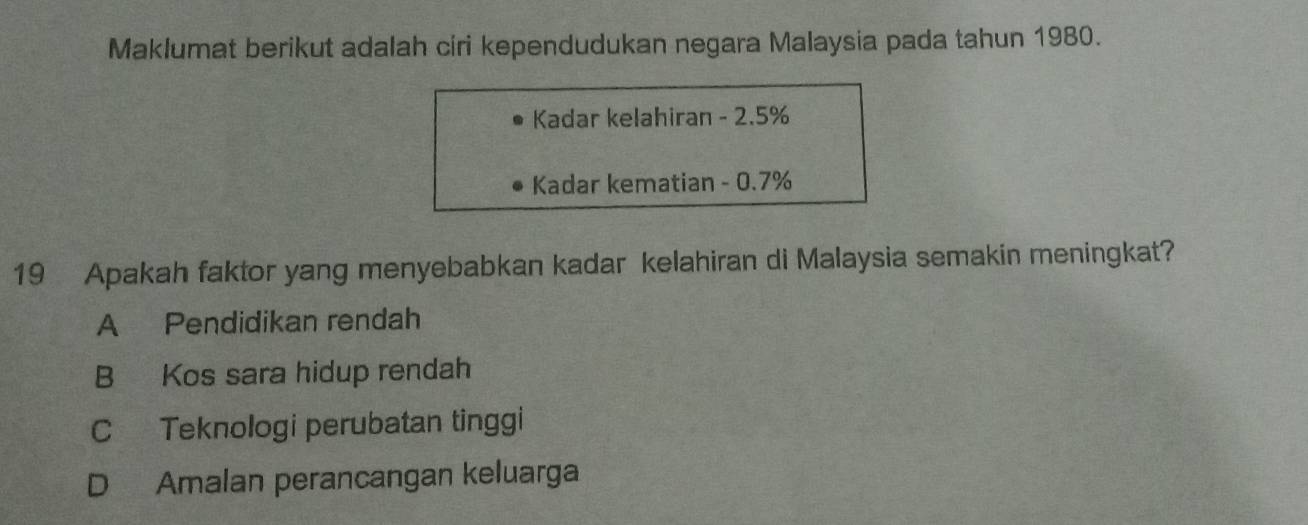 Maklumat berikut adalah ciri kependudukan negara Malaysia pada tahun 1980.
Kadar kelahiran - 2.5%
Kadar kematian - 0.7%
19 Apakah faktor yang menyebabkan kadar kelahiran di Malaysia semakin meningkat?
A Pendidikan rendah
B Kos sara hidup rendah
C Teknologi perubatan tinggi
D Amalan perancangan keluarga