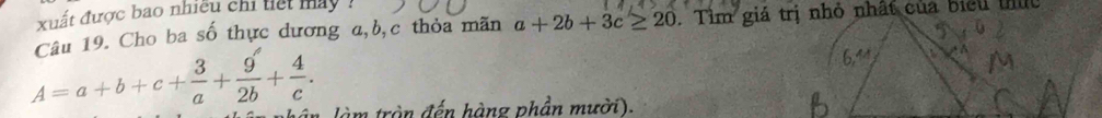 xuất được bao nhiều chi tiết máy :
Câu 19. Cho ba số thực dương a, b, c thỏa mãn a+2b+3c≥ 20
A=a+b+c+ 3/a + 9/2b + 4/c . 
tàm tròn đến hàng phần mười).