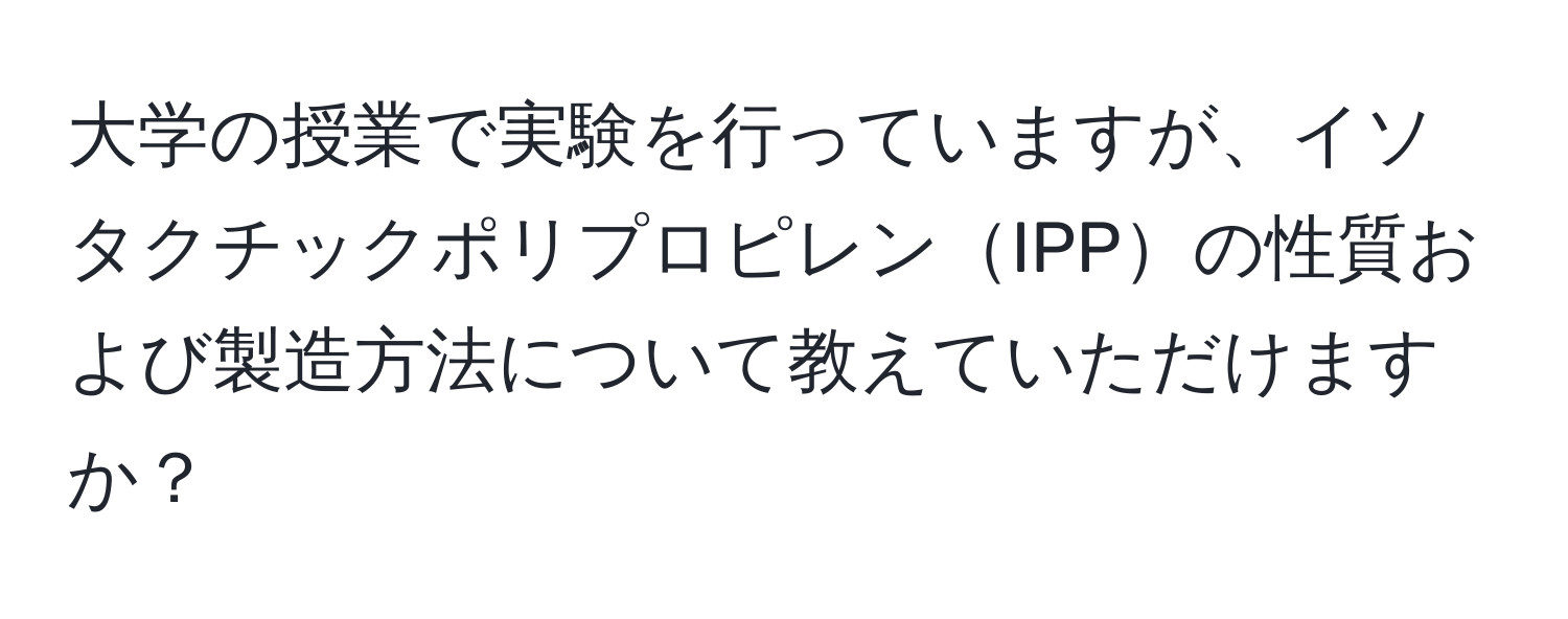 大学の授業で実験を行っていますが、イソタクチックポリプロピレンIPPの性質および製造方法について教えていただけますか？