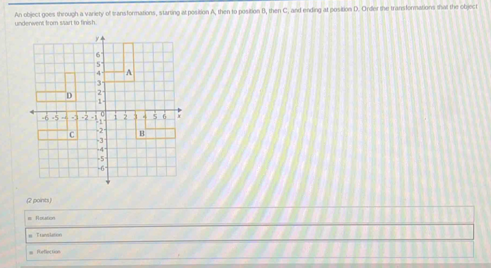 An object goes through a variety of transformations, starting at position A, then to position B, then C, and ending at position D. Order the transformations that the object
underwent from start to finish.
(2 points)
Rotation
Translation
Reflection
