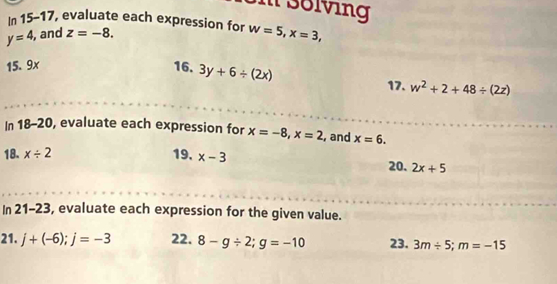 3olving 
In a 15-17 , evaluate each expression for w=5, x=3,
y=4, , and z=-8. 
15. 9x 16. 3y+6/ (2x)
17. w^2+2+48/ (2z)
In 18-20 , evaluate each expression for x=-8, x=2 , and x=6. 
18. x/ 2 19. x-3 20. 2x+5
In 21-23 s, evaluate each expression for the given value. 
21. j+(-6); j=-3 22. 8-g/ 2; g=-10 23. 3m/ 5; m=-15