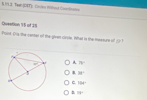 Test (CST): Circles Without Coordinates
Question 15 of 25
Point O is the center of the given circle. What is the measure of widehat DF ?
A. 76°
B. 38°
C. 104°
D. 19°