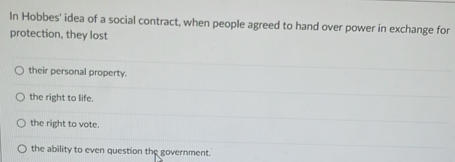 In Hobbes' idea of a social contract, when people agreed to hand over power in exchange for
protection, they lost
their personal property.
the right to life.
the right to vote.
the ability to even question the government.