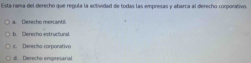 Esta rama del derecho que regula la actividad de todas las empresas y abarca al derecho corporativo.
a. Derecho mercantil
b. Derecho estructural
c. Derecho corporativo
d. Derecho empresarial