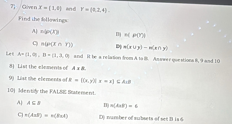 7 Given X= 1,0 and Y= 0,2,4. 
Find the followings:
A) n(go(X))
B) n(go(Y))
C) n(g(X∩ Y)) D) n(x∪ y)-n(x∩ y)
Let A= 1,0 , B= 1,3,0 and R be a relation from A to B. Answer questions 8, 9 and 10
8) List the elements of A* B. 
9) List the elements of R= (x,y)|x=x ⊂eq AxB
10) Identify the FALSE Statement.
A) A⊂eq B
B) n(AxB)=6
C) n(AxB)=n(BxA) D) number of subsets of set B is 6