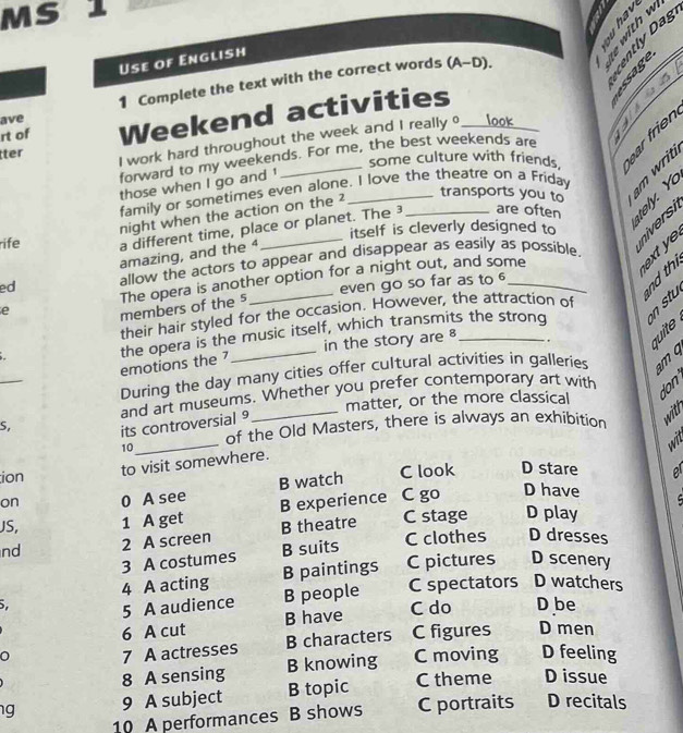 MS 1
Use of English

1 Complete the text with the correct words (A-D). 

ave
I work hard throughout the week and I really o l o k 3 。
tter Weekend activities_
rt of
some culture with friends. 
forward to my weekends. For me, the best weekends are
those when I go and !
family or sometimes even alone. I love the theatre on a Friday
night when the action on the ²
transports you to
rife a different time, place or planet. The 3 _are often B × 
itself is cleverly designed to
é 
amazing, and the 
ed allow the actors to appear and disappear as easily as possible.
even go so far as to 

e The opera is another option for a night out, and some_
members of the 5
their hair styled for the occasion. However, the attraction of
emotions the 7 the opera is the music itself, which transmits the strong
in the story are 8 .
During the day many cities offer cultural activities in galleries m 4
matter, or the more classical
_S its controversial and art museums. Whether you prefer contemporary art with
don
10_ of the Old Masters, there is always an exhibition with
wit
ion
to visit somewhere.
on 0 A see B watch C look D stare o
JS, 1 A get B experience C go D have 
B theatre C stage D play
nd 2 A screen B suits C clothes D dresses
3 A costumes D scenery
4 A acting B paintings C pictures
5 C spectators D watchers
5 A audience B people
6 A cut B have
C do D be
7 A actresses B characters C figures D men
8 A sensing B knowing C moving D feeling
g 9 A subject B topic C theme D issue
10 A performances B shows C portraits D recitals